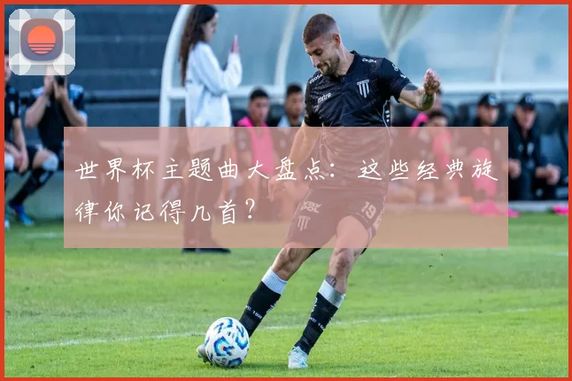 世界杯主题曲大盘点：这些经典旋律你记得几首？