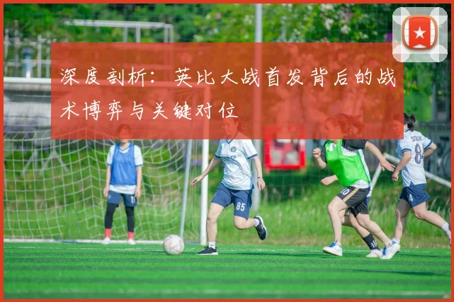 深度剖析：英比大战首发背后的战术博弈与关键对位