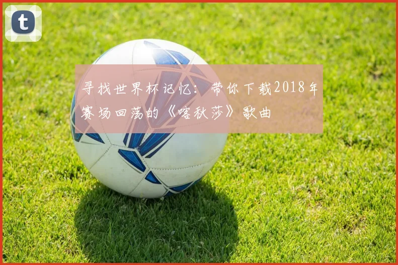 寻找世界杯记忆：带你下载2018年赛场回荡的《喀秋莎》歌曲