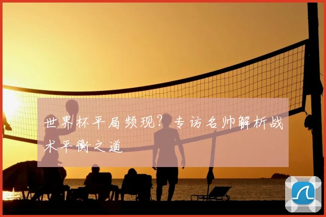 世界杯平局频现?专访名帅解析战术平衡之道