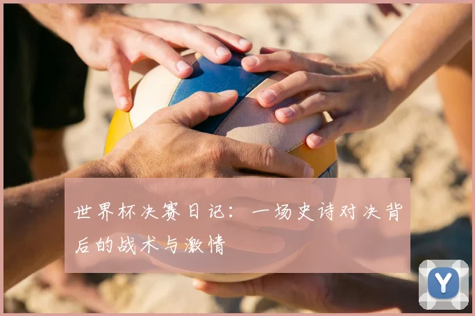 世界杯决赛日记：一场史诗对决背后的战术与激情