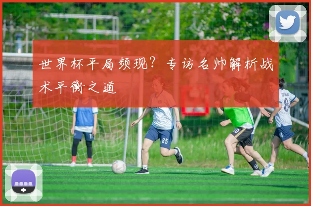 世界杯平局频现?专访名帅解析战术平衡之道