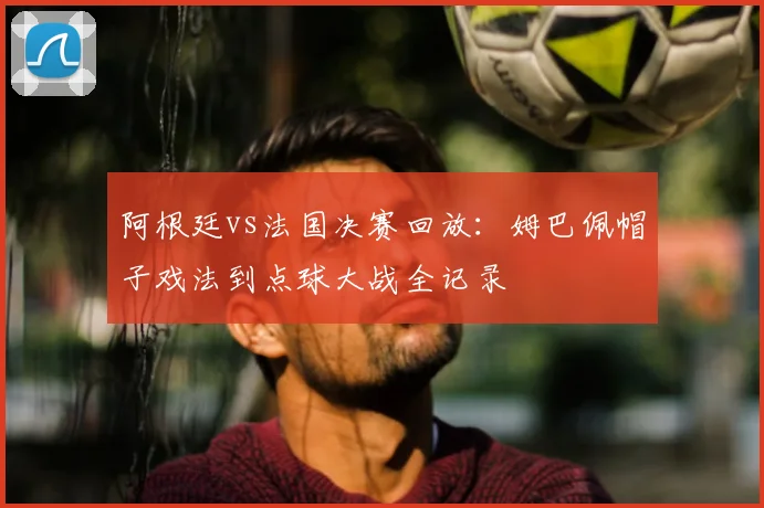阿根廷vs法国决赛回放：姆巴佩帽子戏法到点球大战全记录