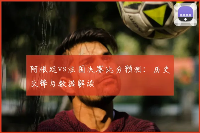 阿根廷vs法国决赛比分预测：历史交锋与数据解读
