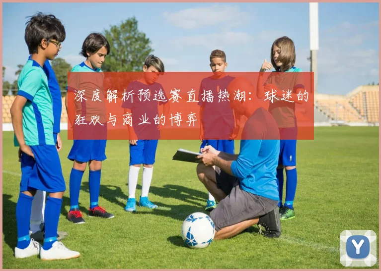 深度解析预选赛直播热潮：球迷的狂欢与商业的博弈