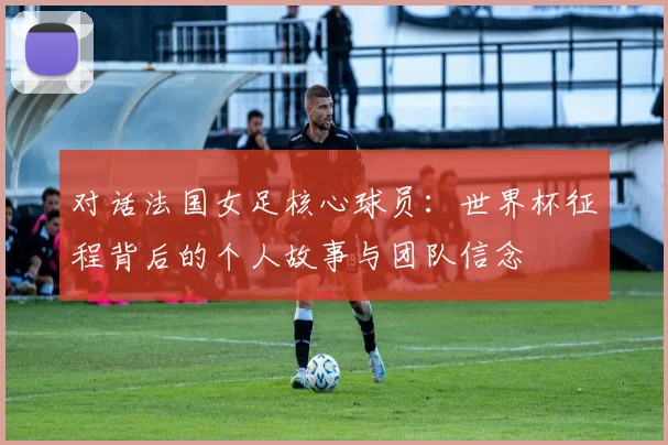 对话法国女足核心球员:世界杯征程背后的个人故事与团队信念