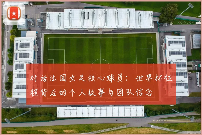 对话法国女足核心球员:世界杯征程背后的个人故事与团队信念