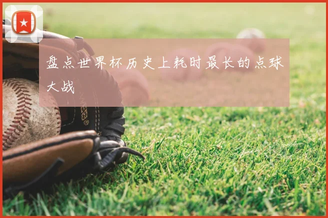 盘点世界杯历史上耗时最长的点球大战