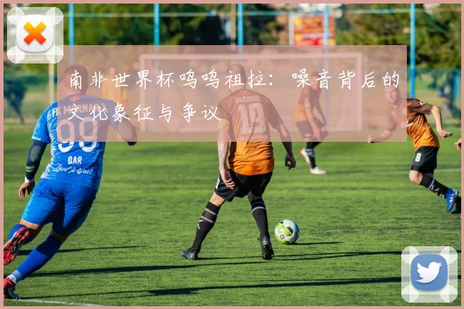 南非世界杯呜呜祖拉:噪音背后的文化象征与争议