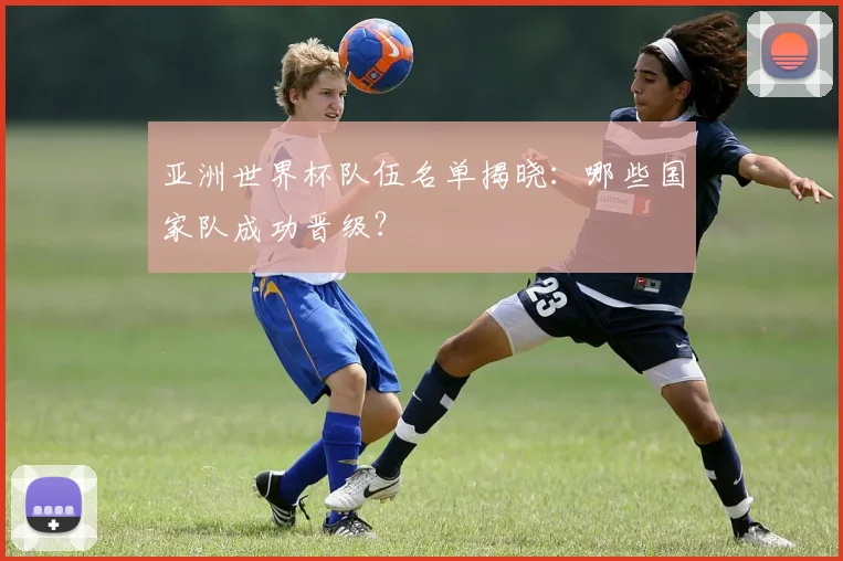 亚洲世界杯队伍名单揭晓:哪些国家队成功晋级?