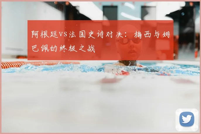 阿根廷vs法国史诗对决：梅西与姆巴佩的终极之战