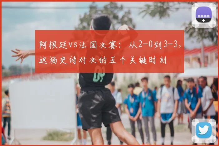 阿根廷vs法国决赛：从2-0到3-3，这场史诗对决的五个关键时刻