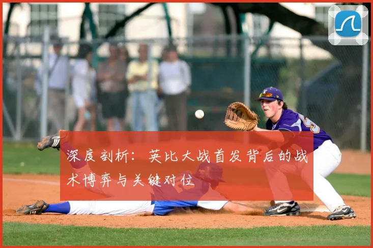深度剖析：英比大战首发背后的战术博弈与关键对位