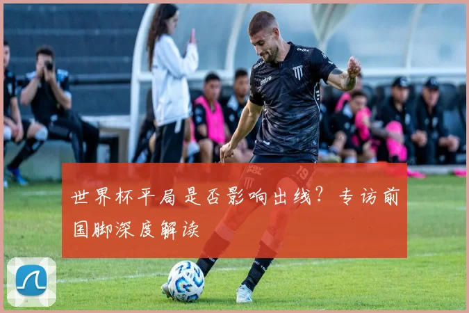 世界杯平局是否影响出线?专访前国脚深度解读