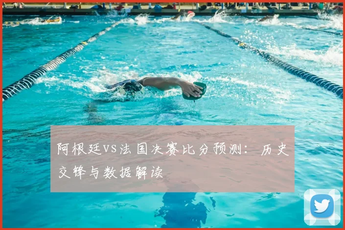 阿根廷vs法国决赛比分预测：历史交锋与数据解读