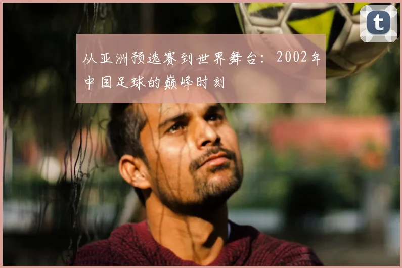 从亚洲预选赛到世界舞台：2002年中国足球的巅峰时刻