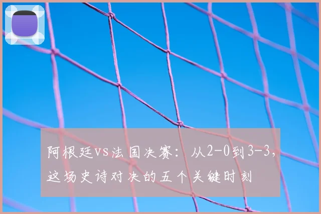 阿根廷vs法国决赛：从2-0到3-3，这场史诗对决的五个关键时刻